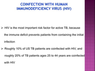  HIV is the most important risk factor for active TB, because
the immune deﬁcit prevents patients from containing the initial
infection
 Roughly 10% of US TB patients are coinfected with HIV, and
roughly 20% of TB patients ages 25 to 44 years are coinfected
with HIV
COINFECTION WITH HUMAN
IMMUNODEFICIENCY VIRUS (HIV)
 