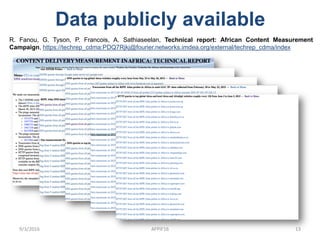 Data publicly available
9/3/2016 AFPIF16 13
R. Fanou, G. Tyson, P. Francois, A. Sathiaseelan, Technical report: African Content Measurement
Campaign, https://techrep_cdma:PDQ7Rjkj@fourier.networks.imdea.org/external/techrep_cdma/index
 