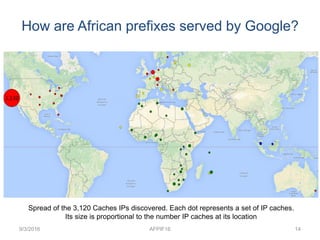 How are African prefixes served by Google?
9/3/2016 AFPIF16 14
Spread of the 3,120 Caches IPs discovered. Each dot represents a set of IP caches.
Its size is proportional to the number IP caches at its location
 
