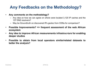 Any Feedbacks on the Methodology?
9/3/2016 AFPIF16 16
• Any comments on the methodology?
– Any idea on how we can agree on where were located 3,120 IP caches and the
157 DNS resolvers?
– May be Groundtruth on discovered IPs geoloc from CDNs for comparison?
• Possible Improvements? => frequent assessment of the web African
ecosystem
• Any idea to improve African measurements infrastruc-ture for enabling
deeper studies
• Possible to obtain from local operators similar/related datasets to
better the analysis?
 
