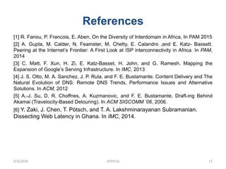 References
[1] R. Fanou, P. Francois, E. Aben, On the Diversity of Interdomain in Africa, In PAM 2015
[2] A. Gupta, M. Calder, N. Feamster, M. Chetty, E. Calandro ,and E. Katz- Bassett.
Peering at the Internet’s Frontier: A First Look at ISP interconnectivity in Africa. In PAM,
2014
[3] C. Matt, F. Xun, H. Zi, E. Katz-Basset, H. John, and G. Ramesh. Mapping the
Expansion of Google’s Serving Infrastructure. In IMC, 2013
[4] J. S. Otto, M. A. Sanchez, J. P. Rula, and F. E. Bustamante. Content Delivery and The
Natural Evolution of DNS: Remote DNS Trends, Performance Issues and Alternative
Solutions. In ACM, 2012
[5] A.-J. Su, D. R. Choffnes, A. Kuzmanovic, and F. E. Bustamante. Draft-ing Behind
Akamai (Travelocity-Based Detouring). In ACM SIGCOMM ’06, 2006.
[6] Y. Zaki, J. Chen, T. Pötsch, and T. A. Lakshminarayanan Subramanian.
Dissecting Web Latency in Ghana. In IMC, 2014.
9/3/2016 AFPIF16 17
 