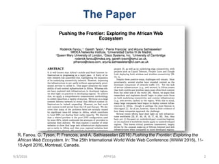 The Paper
R. Fanou, G. Tyson, P. Francois, and A. Sathiaseelan (2016) Pushing the Frontier: Exploring the
African Web Ecosystem. In: The 25th International World Wide Web Conference (WWW 2016), 11-
15 April 2016, Montreal, Canada.
9/3/2016 AFPIF16 2
 