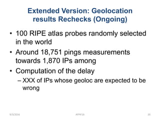 Extended Version: Geolocation
results Rechecks (Ongoing)
• 100 RIPE atlas probes randomly selected
in the world
• Around 18,751 pings measurements
towards 1,870 IPs among
• Computation of the delay
– XXX of IPs whose geoloc are expected to be
wrong
9/3/2016 AFPIF16 20
 