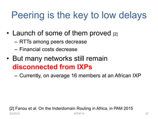 Peering is the key to low delays
• Launch of some of them proved [2]
– RTTs among peers decrease
– Financial costs decrease
• But many networks still remain
disconnected from IXPs
– Currently, on average 16 members at an African IXP
9/3/2016 AFPIF16 27
[2] Fanou et al. On the Inderdomain Routing in Africa, in PAM 2015
 