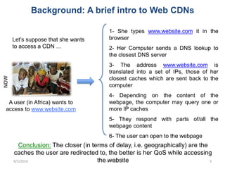Background: A brief intro to Web CDNs
Conclusion: The closer (in terms of delay, i.e. geographically) are the
caches the user are redirected to, the better is her QoS while accessing
the website
NOW
1- She types www.website.com it in the
browser
2- Her Computer sends a DNS lookup to
the closest DNS server
3- The address www.website.com is
translated into a set of IPs, those of her
closest caches which are sent back to the
computer
4- Depending on the content of the
webpage, the computer may query one or
more IP caches
5- They respond with parts of/all the
webpage content
6- The user can open to the webpage
Let’s suppose that she wants
to access a CDN …
A user (in Africa) wants to
access to www.website.com
9/3/2016 AFPIF16 3
 