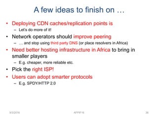 9/3/2016 AFPIF16 36
A few ideas to finish on …
• Deploying CDN caches/replication points is
– Let’s do more of it!
• Network operators should improve peering
– … and stop using third party DNS (or place resolvers in Africa)
• Need better hosting infrastructure in Africa to bring in
smaller players
– E.g. cheaper, more reliable etc.
• Pick the right ISP!
• Users can adopt smarter protocols
– E.g. SPDY/HTTP 2.0
 