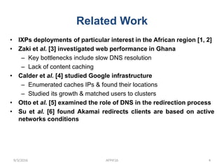 Related Work
• IXPs deployments of particular interest in the African region [1, 2]
• Zaki et al. [3] investigated web performance in Ghana
– Key bottlenecks include slow DNS resolution
– Lack of content caching
• Calder et al. [4] studied Google infrastructure
– Enumerated caches IPs & found their locations
– Studied its growth & matched users to clusters
• Otto et al. [5] examined the role of DNS in the redirection process
• Su et al. [6] found Akamai redirects clients are based on active
networks conditions
9/3/2016 AFPIF16 4
 