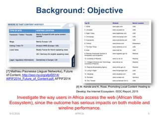 Background: Objective
[7] Mathieu Paonessa (Jaguar Networks), Future
of Content, http://isoc-ny.org/afpif2014/
AfPIF2014_Future_of_Content.pdf, AFPIF2014
[8] M. Kende and K. Rose, Promoting Local Content Hosting to
Develop the Internet Ecosystem. ISOC Report, 2015
Investigate the way users in Africa access the web (African Web
Ecosystem), since the outcome has serious impacts on both mobile and
wireline performance.
9/3/2016 AFPIF16 5
 
