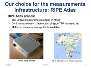• RIPE Atlas probes:
– The largest measurement platform in Africa
– DNS measurements, traceroutes, pings, HTTP requests, etc
– Make our measurements publicly available
9/3/2016 AFPIF16 7
RIPE Atlas probes RIPE Atlas probes in African networks
Our choice for the measurements
infrastructure: RIPE Atlas
 