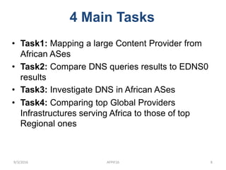 • Task1: Mapping a large Content Provider from
African ASes
• Task2: Compare DNS queries results to EDNS0
results
• Task3: Investigate DNS in African ASes
• Task4: Comparing top Global Providers
Infrastructures serving Africa to those of top
Regional ones
4 Main Tasks
9/3/2016 AFPIF16 8
 