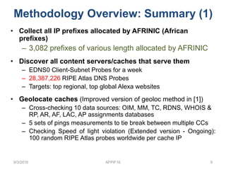 • Collect all IP prefixes allocated by AFRINIC (African
prefixes)
– 3,082 prefixes of various length allocated by AFRINIC
• Discover all content servers/caches that serve them
– EDNS0 Client-Subnet Probes for a week
– 28,387,226 RIPE Atlas DNS Probes
– Targets: top regional, top global Alexa websites
• Geolocate caches (Improved version of geoloc method in [1])
– Cross-checking 10 data sources: OIM, MM, TC, RDNS, WHOIS &
RP, AR, AF, LAC, AP assignments databases
– 5 sets of pings measurements to tie break between multiple CCs
– Checking Speed of light violation (Extended version - Ongoing):
100 random RIPE Atlas probes worldwide per cache IP
9/3/2016 AFPIF16 9
Methodology Overview: Summary (1)
 