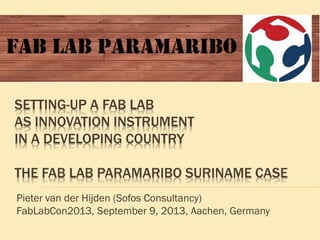 Pieter van der Hijden (Sofos Consultancy)
FabLabCon2013, September 9, 2013, Aachen, Germany
SETTING-UP A FAB LAB
AS INNOVATION INSTRUMENT
IN A DEVELOPING COUNTRY
THE FAB LAB PARAMARIBO SURINAME CASE
 