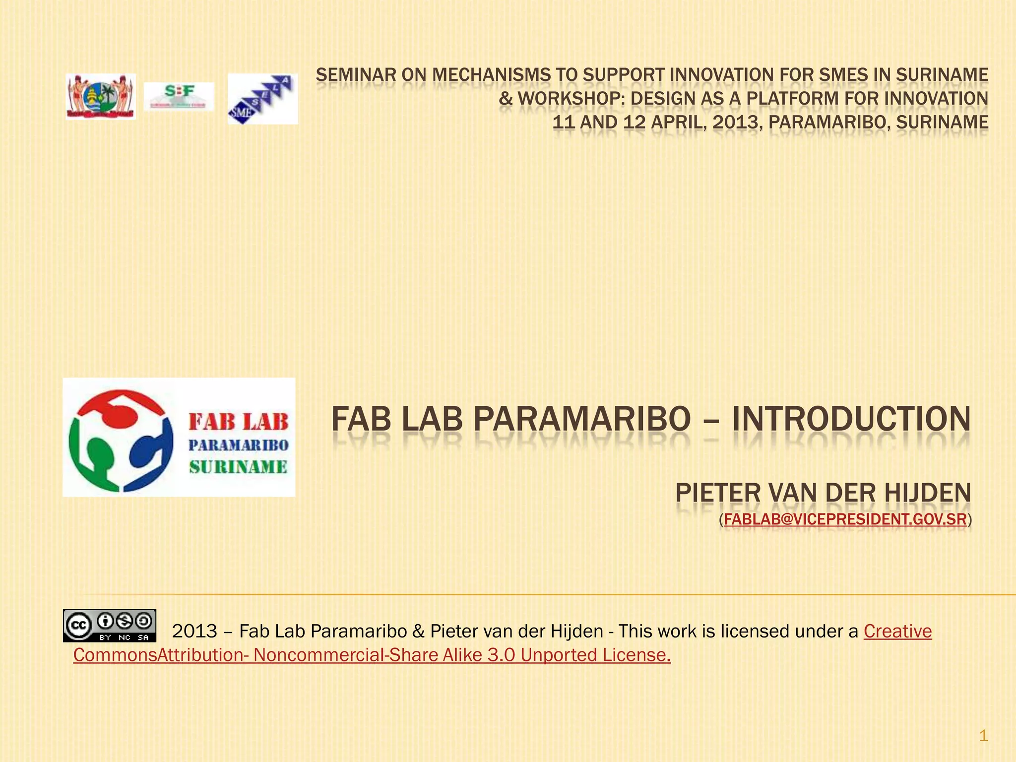1
SEMINAR ON MECHANISMS TO SUPPORT INNOVATION FOR SMES IN SURINAME
& WORKSHOP: DESIGN AS A PLATFORM FOR INNOVATION
11 AND 12 APRIL, 2013, PARAMARIBO, SURINAME
FAB LAB PARAMARIBO – INTRODUCTION
PIETER VAN DER HIJDEN
(FABLAB@VICEPRESIDENT.GOV.SR)
2013 – Fab Lab Paramaribo & Pieter van der Hijden - This work is licensed under a Creative
CommonsAttribution- Noncommercial-Share Alike 3.0 Unported License.
 
