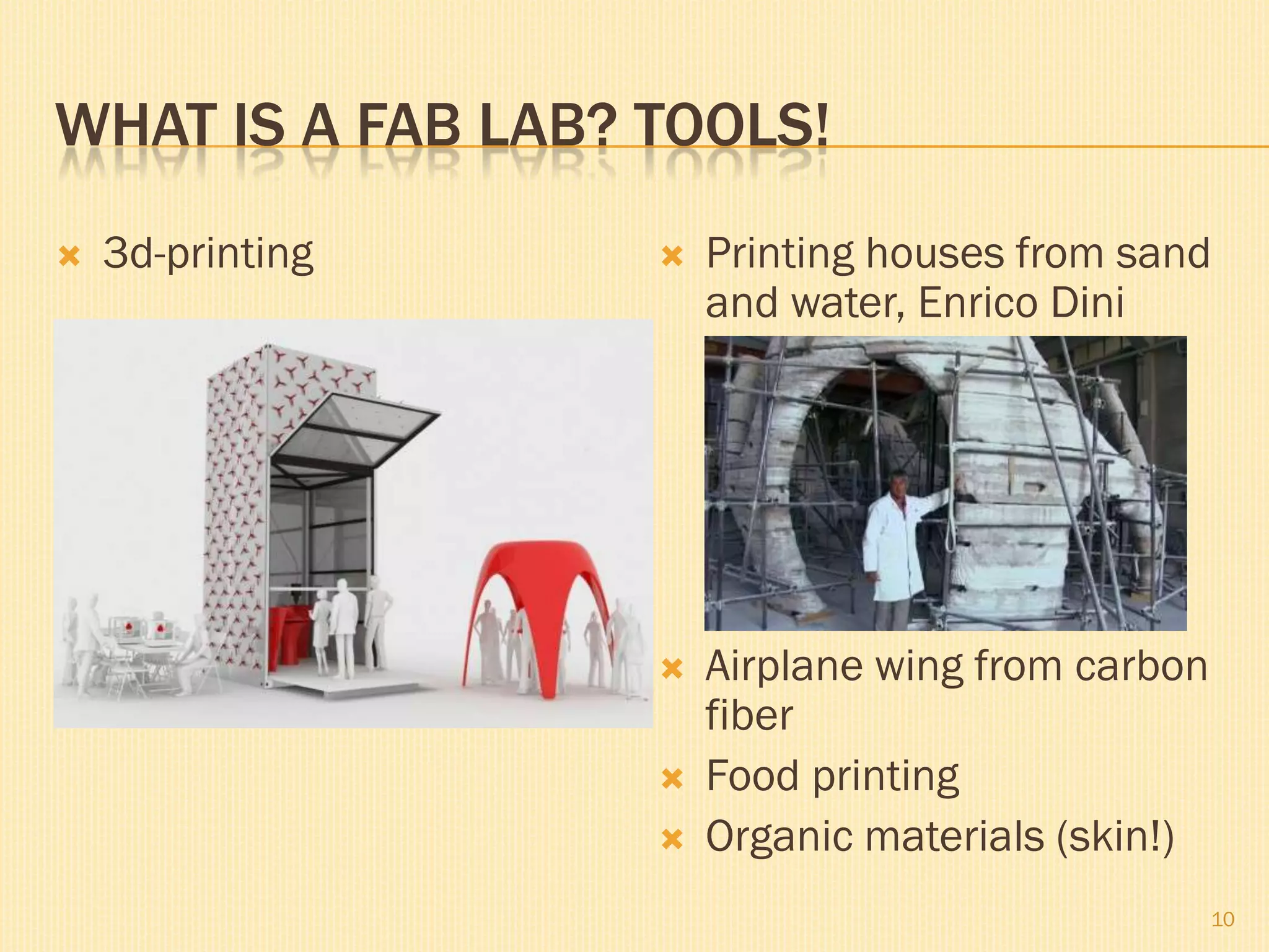 WHAT IS A FAB LAB? TOOLS!
 3d-printing  Printing houses from sand
and water, Enrico Dini
 Airplane wing from carbon
fiber
 Food printing
 Organic materials (skin!)
10
 