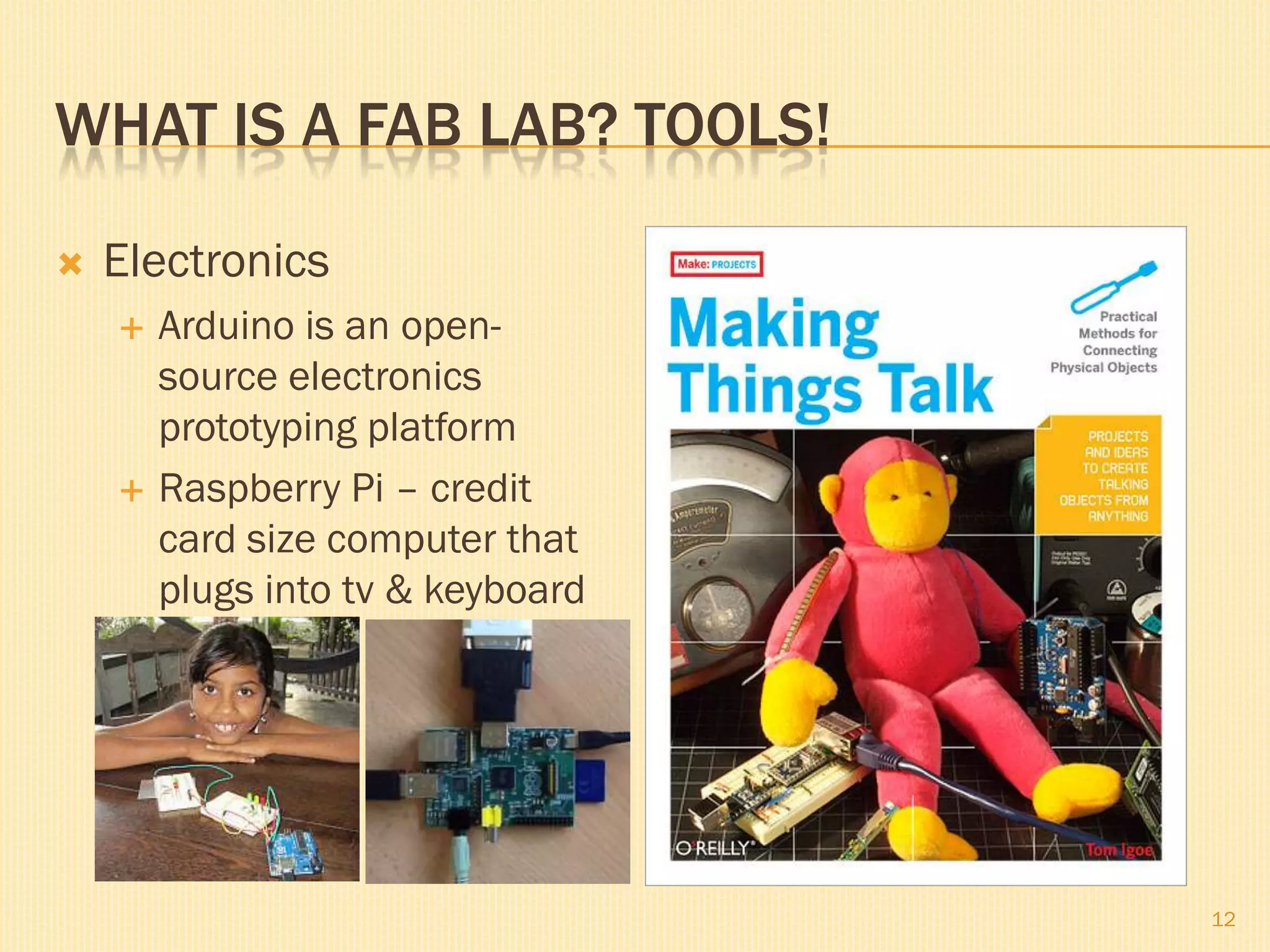 WHAT IS A FAB LAB? TOOLS!
 Electronics
 Arduino is an open-
source electronics
prototyping platform
 Raspberry Pi – credit
card size computer that
plugs into tv & keyboard
12
 