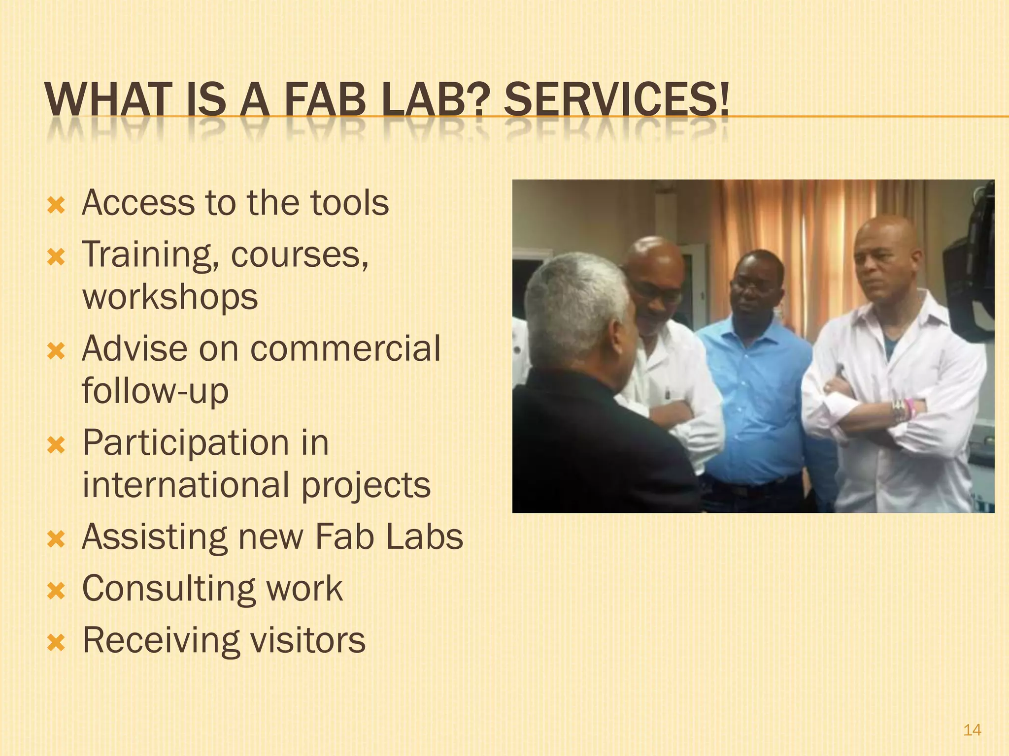 WHAT IS A FAB LAB? SERVICES!
 Access to the tools
 Training, courses,
workshops
 Advise on commercial
follow-up
 Participation in
international projects
 Assisting new Fab Labs
 Consulting work
 Receiving visitors
14
 