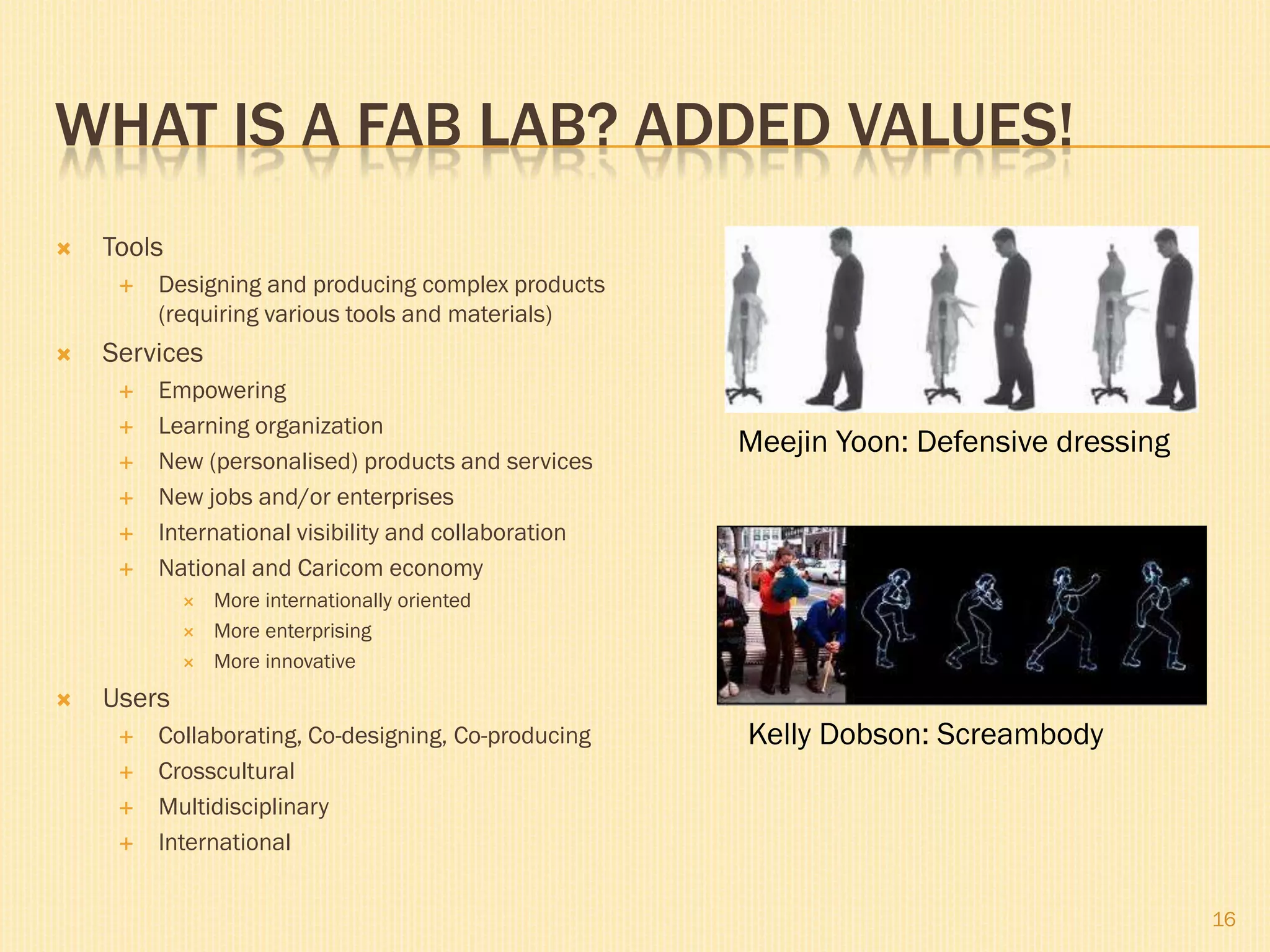 WHAT IS A FAB LAB? ADDED VALUES!
 Tools
 Designing and producing complex products
(requiring various tools and materials)
 Services
 Empowering
 Learning organization
 New (personalised) products and services
 New jobs and/or enterprises
 International visibility and collaboration
 National and Caricom economy
 More internationally oriented
 More enterprising
 More innovative
 Users
 Collaborating, Co-designing, Co-producing
 Crosscultural
 Multidisciplinary
 International
16
Meejin Yoon: Defensive dressing
Kelly Dobson: Screambody
 