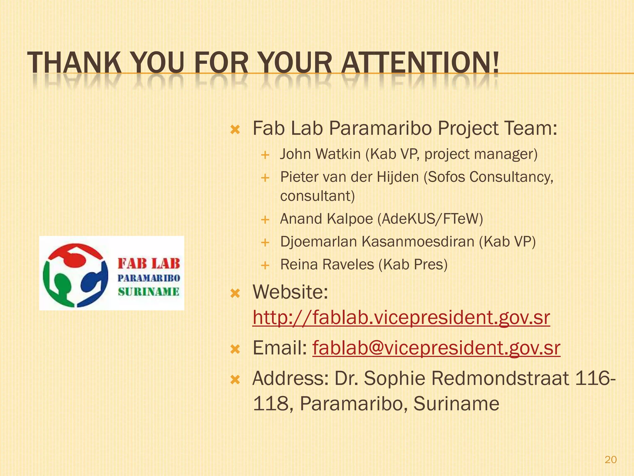 THANK YOU FOR YOUR ATTENTION!
 Fab Lab Paramaribo Project Team:
 John Watkin (Kab VP, project manager)
 Pieter van der Hijden (Sofos Consultancy,
consultant)
 Anand Kalpoe (AdeKUS/FTeW)
 Djoemarlan Kasanmoesdiran (Kab VP)
 Reina Raveles (Kab Pres)
 Website:
http://fablab.vicepresident.gov.sr
 Email: fablab@vicepresident.gov.sr
 Address: Dr. Sophie Redmondstraat 116-
118, Paramaribo, Suriname
20
 