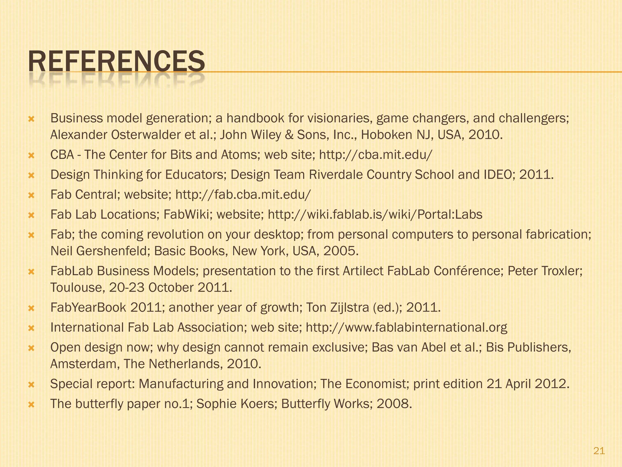 REFERENCES
 Business model generation; a handbook for visionaries, game changers, and challengers;
Alexander Osterwalder et al.; John Wiley & Sons, Inc., Hoboken NJ, USA, 2010.
 CBA - The Center for Bits and Atoms; web site; http://cba.mit.edu/
 Design Thinking for Educators; Design Team Riverdale Country School and IDEO; 2011.
 Fab Central; website; http://fab.cba.mit.edu/
 Fab Lab Locations; FabWiki; website; http://wiki.fablab.is/wiki/Portal:Labs
 Fab; the coming revolution on your desktop; from personal computers to personal fabrication;
Neil Gershenfeld; Basic Books, New York, USA, 2005.
 FabLab Business Models; presentation to the first Artilect FabLab Conférence; Peter Troxler;
Toulouse, 20-23 October 2011.
 FabYearBook 2011; another year of growth; Ton Zijlstra (ed.); 2011.
 International Fab Lab Association; web site; http://www.fablabinternational.org
 Open design now; why design cannot remain exclusive; Bas van Abel et al.; Bis Publishers,
Amsterdam, The Netherlands, 2010.
 Special report: Manufacturing and Innovation; The Economist; print edition 21 April 2012.
 The butterfly paper no.1; Sophie Koers; Butterfly Works; 2008.
21
 