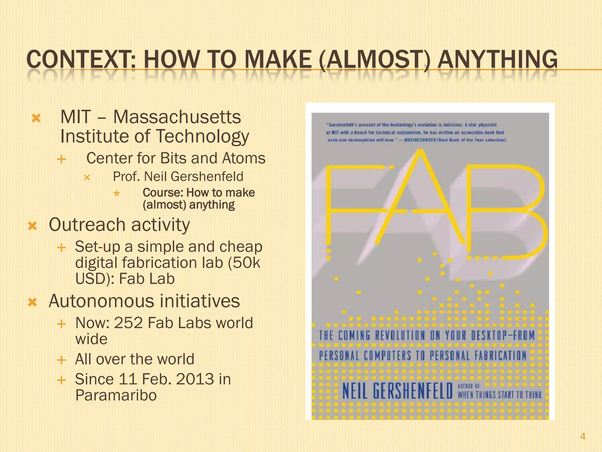CONTEXT: HOW TO MAKE (ALMOST) ANYTHING
 MIT – Massachusetts
Institute of Technology
 Center for Bits and Atoms
 Prof. Neil Gershenfeld
 Course: How to make
(almost) anything
 Outreach activity
 Set-up a simple and cheap
digital fabrication lab (50k
USD): Fab Lab
 Autonomous initiatives
 Now: 252 Fab Labs world
wide
 All over the world
 Since 11 Feb. 2013 in
Paramaribo
4
 