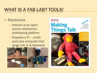 WHAT IS A FAB LAB? TOOLS!
 Electronics
 Arduino is an open-
source electronics
prototyping platform
 Raspberry Pi – credit
card size computer that
plugs into tv & keyboard
12
 