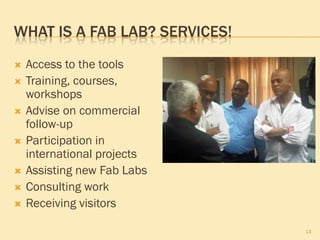 WHAT IS A FAB LAB? SERVICES!
 Access to the tools
 Training, courses,
workshops
 Advise on commercial
follow-up
 Participation in
international projects
 Assisting new Fab Labs
 Consulting work
 Receiving visitors
14
 