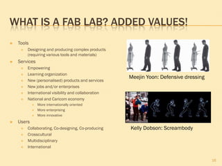 WHAT IS A FAB LAB? ADDED VALUES!
 Tools
 Designing and producing complex products
(requiring various tools and materials)
 Services
 Empowering
 Learning organization
 New (personalised) products and services
 New jobs and/or enterprises
 International visibility and collaboration
 National and Caricom economy
 More internationally oriented
 More enterprising
 More innovative
 Users
 Collaborating, Co-designing, Co-producing
 Crosscultural
 Multidisciplinary
 International
16
Meejin Yoon: Defensive dressing
Kelly Dobson: Screambody
 