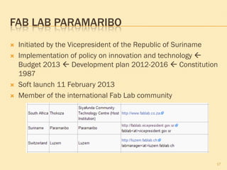 FAB LAB PARAMARIBO
 Initiated by the Vicepresident of the Republic of Suriname
 Implementation of policy on innovation and technology 
Budget 2013  Development plan 2012-2016  Constitution
1987
 Soft launch 11 February 2013
 Member of the international Fab Lab community
17
 