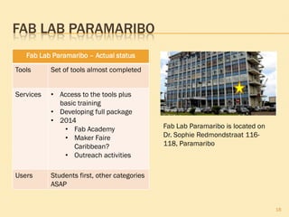FAB LAB PARAMARIBO
18
Fab Lab Paramaribo – Actual status
Tools Set of tools almost completed
Services • Access to the tools plus
basic training
• Developing full package
• 2014
• Fab Academy
• Maker Faire
Caribbean?
• Outreach activities
Users Students first, other categories
ASAP
Fab Lab Paramaribo is located on
Dr. Sophie Redmondstraat 116-
118, Paramaribo
 