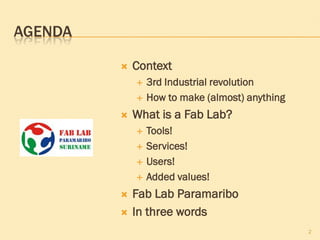 AGENDA
 Context
 3rd Industrial revolution
 How to make (almost) anything
 What is a Fab Lab?
 Tools!
 Services!
 Users!
 Added values!
 Fab Lab Paramaribo
 In three words
2
 