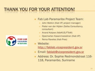 THANK YOU FOR YOUR ATTENTION!
 Fab Lab Paramaribo Project Team:
 John Watkin (Kab VP, project manager)
 Pieter van der Hijden (Sofos Consultancy,
consultant)
 Anand Kalpoe (AdeKUS/FTeW)
 Djoemarlan Kasanmoesdiran (Kab VP)
 Reina Raveles (Kab Pres)
 Website:
http://fablab.vicepresident.gov.sr
 Email: fablab@vicepresident.gov.sr
 Address: Dr. Sophie Redmondstraat 116-
118, Paramaribo, Suriname
20
 