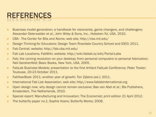 REFERENCES
 Business model generation; a handbook for visionaries, game changers, and challengers;
Alexander Osterwalder et al.; John Wiley & Sons, Inc., Hoboken NJ, USA, 2010.
 CBA - The Center for Bits and Atoms; web site; http://cba.mit.edu/
 Design Thinking for Educators; Design Team Riverdale Country School and IDEO; 2011.
 Fab Central; website; http://fab.cba.mit.edu/
 Fab Lab Locations; FabWiki; website; http://wiki.fablab.is/wiki/Portal:Labs
 Fab; the coming revolution on your desktop; from personal computers to personal fabrication;
Neil Gershenfeld; Basic Books, New York, USA, 2005.
 FabLab Business Models; presentation to the first Artilect FabLab Conférence; Peter Troxler;
Toulouse, 20-23 October 2011.
 FabYearBook 2011; another year of growth; Ton Zijlstra (ed.); 2011.
 International Fab Lab Association; web site; http://www.fablabinternational.org
 Open design now; why design cannot remain exclusive; Bas van Abel et al.; Bis Publishers,
Amsterdam, The Netherlands, 2010.
 Special report: Manufacturing and Innovation; The Economist; print edition 21 April 2012.
 The butterfly paper no.1; Sophie Koers; Butterfly Works; 2008.
21
 