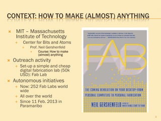 CONTEXT: HOW TO MAKE (ALMOST) ANYTHING
 MIT – Massachusetts
Institute of Technology
 Center for Bits and Atoms
 Prof. Neil Gershenfeld
 Course: How to make
(almost) anything
 Outreach activity
 Set-up a simple and cheap
digital fabrication lab (50k
USD): Fab Lab
 Autonomous initiatives
 Now: 252 Fab Labs world
wide
 All over the world
 Since 11 Feb. 2013 in
Paramaribo
4
 