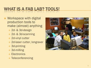 WHAT IS A FAB LAB? TOOLS!
 Workspace with digital
production tools to
make (almost) anything
 2d- & 3d-design
 2d- & 3d-scanning
 2d-vinyl cutter
 2d-laser cutter /engraver
 3d-printing
 3d-milling
 Electronics
 Teleconferencing
5
 