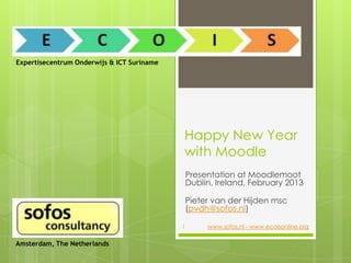Expertisecentrum Onderwijs & ICT Suriname




                                            Happy New Year
                                            with Moodle
                                                Presentation at Moodlemoot
                                                Dublin, Ireland, February 2013

                                                Pieter van der Hijden msc
                                                (pvdh@sofos.nl)

                                            1        www.sofos.nl - www.ecoisonline.org

Amsterdam, The Netherlands
 