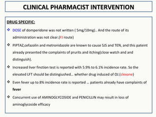 CLINICAL PHARMACIST INTERVENTIONCLINICAL PHARMACIST INTERVENTION
DRUG SPECIFIC:
 DOSE of domperidone was not written ( 5mg/10mg).. And the route of its
administration was not clear.(FJ route)
 PIPTAZ,cefazolin and metronidazole are known to cause SJS and TEN, and this pateint
already presented the complaints of prurits and itching(close watch and and
distinguish).
 Increased liver finction test is reported with 5.9% to 6.1% incidence rate. So the
elevated LFT should be distingiushed… whether drug induced of OJ.(clexane)
 Even fever up to 8% incidence rate is reported … patients already have complaints of
fever
 Concurrent use of AMINOGLYCOSIDE and PENICILLIN may result in loss of
aminoglycoside efficacy
 