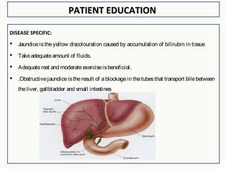 PATIENT EDUCATIONPATIENT EDUCATION
DISEASE SPECIFIC:
 Jaundiceistheyellow discolouration caused by accumulation of bilirubin in tissue
 Takeadequateamount of fluids.
 Adequaterest and moderateexerciseisbeneficial.
 .Obstructivejaundiceistheresult of ablockagein thetubesthat transport bilebetween
theliver, gallbladder and small intestines
 