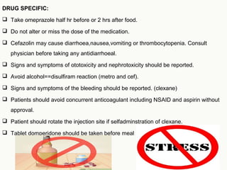 DRUG SPECIFIC:
 Take omeprazole half hr before or 2 hrs after food.
 Do not alter or miss the dose of the medication.
 Cefazolin may cause diarrhoea,nausea,vomiting or thrombocytopenia. Consult
physician before taking any antidiarrhoeal.
 Signs and symptoms of ototoxicity and nephrotoxicity should be reported.
 Avoid alcohol==disulfiram reaction (metro and cef).
 Signs and symptoms of the bleeding should be reported. (clexane)
 Patients should avoid concurrent anticoagulant including NSAID and aspirin without
approval.
 Patient should rotate the injection site if selfadminstration of clexane.
 Tablet domperidone should be taken before meal
 
