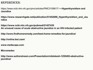 REFERENCES:
https://www.ncbi.nlm.nih.gov/pmc/articles/PMC3109817/ ==Hyperthyroidism and
Jaundice
https://www.researchgate.net/publication/51452086_Hyperthyroidism_and_Jau
ndice
https://www.ncbi.nlm.nih.gov/pubmed/21427435
An unusual cause of acute obstructive jaundice in an HIV-infected patient
http://www.findhomeremedy.com/best-home-remedies-for-jaundice/
http://online.lexi.com/
www.medscape.com
Micromedex
http://www.authorstream.com/Presentation/mblokesh-1255493-obstructive-
jaundice/
 