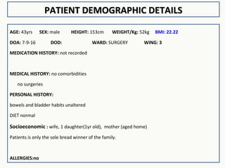 PATIENT DEMOGRAPHIC DETAILSPATIENT DEMOGRAPHIC DETAILS
AGE: 43yrs SEX: male HEIGHT: 153cm WEIGHT/Kg: 52kg BMI: 22.22
DOA: 7-9-16 DOD: WARD: SURGERY WING: 3
MEDICATION HISTORY: not recorded
MEDICAL HISTORY: no comorbidities
no surgeries
PERSONAL HISTORY:
bowels and bladder habits unaltered
DIET normal
Socioeconomic : wife, 1 daughter(1yr old), mother (aged home)
Patients is only the sole bread winner of the family.
ALLERGIES:no
 