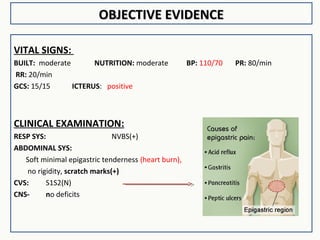 OBJECTIVE EVIDENCEOBJECTIVE EVIDENCE
VITAL SIGNS:
BUILT: moderate NUTRITION: moderate BP: 110/70 PR: 80/min
RR: 20/min
GCS: 15/15 ICTERUS: positive
CLINICAL EXAMINATION:
RESP SYS: NVBS(+)
ABDOMINAL SYS:
Soft minimal epigastric tenderness (heart burn),
no rigidity, scratch marks(+)
CVS: S1S2(N)
CNS- no deficits
 