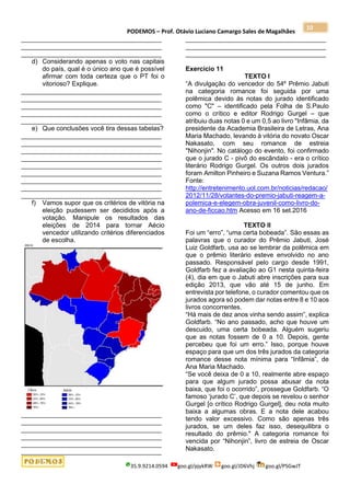 PODEMOS – Prof. Otávio Luciano Camargo Sales de Magalhães
35.9.9214.0594 goo.gl/pjykRW goo.gl/JD6Vhj goo.gl/PSGwJT
10
_______________________________________
_______________________________________
_______________________________________
d) Considerando apenas o voto nas capitais
do país, qual é o único ano que é possível
afirmar com toda certeza que o PT foi o
vitorioso? Explique.
_______________________________________
_______________________________________
_______________________________________
_______________________________________
_______________________________________
e) Que conclusões você tira dessas tabelas?
_______________________________________
_______________________________________
_______________________________________
_______________________________________
_______________________________________
_______________________________________
_______________________________________
_______________________________________
_______________________________________
f) Vamos supor que os critérios de vitória na
eleição pudessem ser decididos após a
votação. Manipule os resultados das
eleições de 2014 para tornar Aécio
vencedor utilizando critérios diferenciados
de escolha.
_______________________________________
_______________________________________
_______________________________________
_______________________________________
_______________________________________
_______________________________________
_______________________________________
_______________________________________
_______________________________________
Exercício 11
TEXTO I
“A divulgação do vencedor do 54º Prêmio Jabuti
na categoria romance foi seguida por uma
polêmica devido às notas do jurado identificado
como "C" – identificado pela Folha de S.Paulo
como o crítico e editor Rodrigo Gurgel – que
atribuiu duas notas 0 e um 0,5 ao livro "Infâmia, da
presidente da Academia Brasileira de Letras, Ana
Maria Machado, levando à vitória do novato Oscar
Nakasato, com seu romance de estreia
"Nihonjin". No catálogo do evento, foi confirmado
que o jurado C - pivô do escândalo - era o crítico
literário Rodrigo Gurgel. Os outros dois jurados
foram Amilton Pinheiro e Suzana Ramos Ventura.”
Fonte:
http://entretenimento.uol.com.br/noticias/redacao/
2012/11/28/votantes-do-premio-jabuti-reagem-a-
polemica-e-elegem-obra-juvenil-como-livro-do-
ano-de-ficcao.htm Acesso em 16 set.2016
TEXTO II
Foi um “erro”, “uma certa bobeada”. São essas as
palavras que o curador do Prêmio Jabuti, José
Luiz Goldfarb, usa ao se lembrar da polêmica em
que o prêmio literário esteve envolvido no ano
passado. Responsável pelo cargo desde 1991,
Goldfarb fez a avaliação ao G1 nesta quinta-feira
(4), dia em que o Jabuti abre inscrições para sua
edição 2013, que vão até 15 de junho. Em
entrevista por telefone, o curador comentou que os
jurados agora só podem dar notas entre 8 e 10 aos
livros concorrentes.
“Há mais de dez anos vinha sendo assim”, explica
Goldfarb. “No ano passado, acho que houve um
descuido, uma certa bobeada. Alguém sugeriu
que as notas fossem de 0 a 10. Depois, gente
percebeu que foi um erro.” Isso, porque houve
espaço para que um dos três jurados da categoria
romance desse nota mínima para “Infâmia”, de
Ana Maria Machado.
“Se você deixa de 0 a 10, realmente abre espaço
para que algum jurado possa abusar da nota
baixa, que foi o ocorrido”, prossegue Goldfarb. “O
famoso ‘jurado C’, que depois se revelou o senhor
Gurgel [o crítico Rodrigo Gurgel], deu nota muito
baixa a algumas obras. E a nota dele acabou
tendo valor excessivo. Como são apenas três
jurados, se um deles faz isso, desequilibra o
resultado do prêmio." A categoria romance foi
vencida por “Nihonjin”, livro de estreia de Oscar
Nakasato.
 