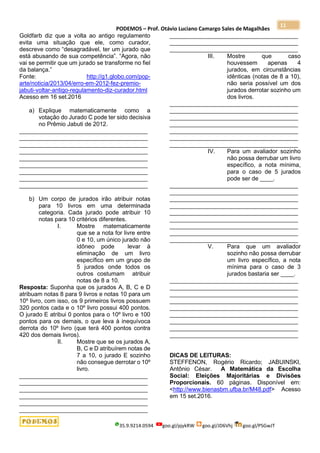 PODEMOS – Prof. Otávio Luciano Camargo Sales de Magalhães
35.9.9214.0594 goo.gl/pjykRW goo.gl/JD6Vhj goo.gl/PSGwJT
11
Goldfarb diz que a volta ao antigo regulamento
evita uma situação que ele, como curador,
descreve como “desagradável, ter um jurado que
está abusando de sua competência”. “Agora, não
vai se permitir que um jurado se transforme no fiel
da balança.”
Fonte: http://g1.globo.com/pop-
arte/noticia/2013/04/erro-em-2012-fez-premio-
jabuti-voltar-antigo-regulamento-diz-curador.html
Acesso em 16 set.2016
a) Explique matematicamente como a
votação do Jurado C pode ter sido decisiva
no Prêmio Jabuti de 2012.
_______________________________________
_______________________________________
_______________________________________
_______________________________________
_______________________________________
_______________________________________
_______________________________________
_______________________________________
_______________________________________
b) Um corpo de jurados irão atribuir notas
para 10 livros em uma determinada
categoria. Cada jurado pode atribuir 10
notas para 10 critérios diferentes.
I. Mostre matematicamente
que se a nota for livre entre
0 e 10, um único jurado não
idôneo pode levar à
eliminação de um livro
específico em um grupo de
5 jurados onde todos os
outros costumam atribuir
notas de 8 a 10.
Resposta: Suponha que os jurados A, B, C e D
atribuam notas 8 para 9 livros e notas 10 para um
10º livro, com isso, os 9 primeiros livros possuem
320 pontos cada e o 10º livro possui 400 pontos.
O jurado E atribui 0 pontos para o 10º livro e 100
pontos para os demais, o que leva à inequívoca
derrota do 10º livro (que terá 400 pontos contra
420 dos demais livros).
II. Mostre que se os jurados A,
B, C e D atribuírem notas de
7 a 10, o jurado E sozinho
não consegue derrotar o 10º
livro.
_______________________________________
_______________________________________
_______________________________________
_______________________________________
_______________________________________
_______________________________________
_______________________________________
_______________________________________
_______________________________________
III. Mostre que caso
houvessem apenas 4
jurados, em circunstâncias
idênticas (notas de 8 a 10),
não seria possível um dos
jurados derrotar sozinho um
dos livros.
_______________________________________
_______________________________________
_______________________________________
_______________________________________
_______________________________________
_______________________________________
_______________________________________
IV. Para um avaliador sozinho
não possa derrubar um livro
específico, a nota mínima,
para o caso de 5 jurados
pode ser de ____.
_______________________________________
_______________________________________
_______________________________________
_______________________________________
_______________________________________
_______________________________________
_______________________________________
_______________________________________
_______________________________________
V. Para que um avaliador
sozinho não possa derrubar
um livro específico, a nota
mínima para o caso de 3
jurados bastaria ser ____.
_______________________________________
_______________________________________
_______________________________________
_______________________________________
_______________________________________
_______________________________________
_______________________________________
_______________________________________
_______________________________________
DICAS DE LEITURAS:
STEFFENON, Rogério Ricardo; JABUINSKI,
Antônio César. A Matemática da Escolha
Social: Eleições Majoritárias e Divisões
Proporcionais. 60 páginas. Disponível em:
<http://www.bienasbm.ufba.br/M48.pdf> Acesso
em 15 set.2016.
 