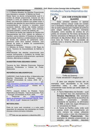 PODEMOS – Prof. Otávio Luciano Camargo Sales de Magalhães
35.9.9214.0594 goo.gl/pjykRW goo.gl/JD6Vhj goo.gl/PSGwJT
2
3. ELEIÇOES PROPORCIONAIS
3.1 O Sistema Brasileiro de Eleições Proporcionais
para deputado e vereador. O Método de Hondt.
Nesse tópico os alunos compreenderão qual é o
sentido da eleição proporcional, inclusive em seu
contexto e como as cadeiras são distribuídas no
Brasil, com exercícios práticos que podem incluir o
resultado das eleições em seus próprios municípios,
compreendendo os números e conceitos como
quociente eleitoral, cálculo das médias (sobras),
votos válidos, votos de legenda, votos nominais,
quociente partidário, número de cadeiras, etc.
3.2 História da divisão das cadeiras da Câmara dos
Representantes dos EUA: método de Jefferson e
Hamilton, outros métodos. O Paradoxo do Alabama.
Apresentação histórica e problematizada da história
da divisão das cadeiras do parlamento norte-
americano entre seus estados membros, com
leituras de textos e análise do surpreendente
Paradoxo do Alabama.
3.3 Métodos do Divisor: Webster e Hill. Regra da
Quota. Teorema da Impossibilidade de Balinski e
Young.
Matematização das eleições proporcionais para
resolver teoricamente o problema da divisão das
cadeiras do parlamento norte-americano, apontando
métodos, alternativas e análises
SUGESTÕES PARA SEGUNDO CURSO:
Teorema de Sem, Métodos Posiconais, Sistemas
Eleitorais Ponderados e Índices de Poder,
Referendos
REFERÊNCIAS BIBLIOGRÁFICAS:
CARDOSO, Carla Guida da Silva. A Matemática das
Eleições. Dissertação de Mestrado. Lisboa -
Portugal: Universidade de Lisboa, 2009. 187 p.
Disponível em:
<http://repositorio.ul.pt/bitstream/10451/3447/1/ulfc0
55664_tm_Carla_Cardoso.pdf> . Acesso em 3
set.2016.
PINTO, Joaquim Antônio da Piedade. Teoria
Matemática das Eleições. Tese de Doutorado. Porto
– Portugal: Universidade do Porto, 2006. 101
p. Disponível em: <https://repositorio-
aberto.up.pt/bitstream/10216/64099/1/90439_Tese-
167_TM_01_C.pdf> Acesso em 3 set.2016
METODOLOGIA:
Parte do curso será conceitual, e a outra parte
dependerá de pesquisas dos estudantes em fontes
diversas e leitura de textos indicados.
Toda vez que aparecer a mãozinha LEIA
Introdução a Teoria Matemática das
Eleições
LEIA COM ATENÇÃO ESSE
QUADRO
Essa primeira semana é apenas
introdutória. Vamos colocar vocês em contato
com a fantástica matemática das eleições, que
não se aplica apenas para votações de políticos
para cargos eletivos, mas em inúmeras
situações, como escolha do síndico de um
prédio, do vencedor de The Voice, da Escola de
Samba vencedora na Marques do Sapucaí, do
eliminado do Big Brother Brasil, da escolha da
nova loira do Tchan ou da concessão de
prêmios como o Grammy (Música) ou o Jabuti
(Literatura).
Troféu do Grammy
Fonte: ekvador2011.blogspot.com
É claro que eleições formais são os
exemplos mais abundantes e há muito
matemática neles, e, eles ajudam a
compreender duas teorias que serão objeto de
nosso estudo:
• A Teoria Matemática da Decisão – qual
é o favorito? Isso nós chamaremos de
Eleições Majoritárias. São exemplos
das eleições majoritárias as escolhas de
prefeito, governador, senador,
presidente da república, os eliminados
do BBB, a sede dos Jogos Olímpicos e
os vencedores do Nobel.
• A Teoria da Partilha Justa, onde você
precisa dividir proporcionalmente um
certo número de coisas utilizando
critérios justos, e isso nós chamaremos
de Eleições Proporcionais. São
exemplos de eleições proporcionais as
eleições para vereador, deputado
 
