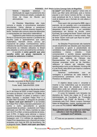 PODEMOS – Prof. Otávio Luciano Camargo Sales de Magalhães
35.9.9214.0594 goo.gl/pjykRW goo.gl/JD6Vhj goo.gl/PSGwJT
3
federal, deputado estadual, a
distribuição de vagas no parlamento dos
Estados Unidos por estado, a seleção de
times da Copa do Mundo por
eliminatórias.
As Eleições Majoritárias são mais
comuns e usuais, e encontramos exemplos
abundantes. Vários dilemas e paradoxos
surgiram durante a história dizendo respeito ao
tema. Também são comuns casos de distorções
e manipulações por descuidos matemáticos.
Viajaremos pela história de propostas de
Borda e Condorcet para resolver o problema da
escolha justa e aprenderemos que outro
matemático, Kenneth Arrow, provou ser
impossível tal justiça. Conheceremos vários
métodos de escolha nesse caso e analisaremos
criticamente os métodos utilizados no Brasil
para eleições e outros procedimentos similares.
A questão é como garantir que uma
escolha entre um grupo represente a
vontade ou selecione o melhor.
Paredão recordista do Big Brother Brasil, em
31 de março de 2020
Fonte: IstoE. Data 8/4/2020, 22h8
Suponha o paredão do Big Brother Brasil
de 31 de março de 2020, a maior votação online
de todos os tempos, com mais de 1,5 bilhão de
votantes. Estavam no páreo a cantora e atriz
Manu Gavassi, o arquiteto Felipe Prior e a
modelo Mari Gonzales. A pergunta do paredão
é “Quem você quer eliminar?” e as torcidas
de Felipe Prior e Manu Gavassi polarizaram um
contra o outro, aproveitando a grande
popularidade de ambos – acabando com Felipe
eliminado com 56,73%, Manu mantida na casa
com 42,51% e Mari, a menos preferida de todos,
com 0,76%. A lógica seria eliminar o menos
favorito e na época Manu era a mais seguida no
Instagram com 11,4 milhões de seguidores e
Felipe Prior despontava com o favorito em todas
enquetes com mais de 30% de favoritismo. Se
a pergunta fosse “Quem você quer que fique
na casa?” com direito a apena 1 único voto, é
óbvio que Mari seria eliminada, pois a menos
popular e com menor número de fãs – e nesse
caso paradoxal ele foi a menos votada. Isso
você já observa que o formato do voto altera o
resultado.
Para quem não acompanha BBB, siga o
exemplo, de um paredão com o ex-presidente
Lula o atual presidente Bolsonaro – ambos que
despertam ódio e paixão – e um candidato
inexpressivo em termos de torcida, como
Eynmael. Se a pergunta fosse “Quem você quer
eliminar?” Eynmael seria o menos votado, mas
se fosse “Quem você quer que fique na casa?”
ele seria o eliminado.
As Eleições Proporcionais são bastante
usuais atualmente nas eleições para deputados
e vereadores e geram a perplexidade de
candidatos mais votados serem derrotados por
candidatos menos votados. Você
compreenderá o sentido dessas aparentes
injustiças e suas origens históricas, com foco na
divisão das cadeiras da Câmara dos
Representantes nos Estados Unidos, em
diversas propostas como as de Hamilton,
Jefferson e Adams até métodos mais
aperfeiçoados como os de Webster, Hunting-Hill
e o de Hondt, este último que inspirou o sistema
utilizado no Brasil.
Seremos confrontados com as
vantagens e problemas de cada método e
conheceremos paradoxos como o famoso
Paradoxo de Alabama.
O objetivo desse curso é encantar e
mostrar a rica matemática que se encontram
nesses dois tipos de eleições e como a
Matemática pode ser utilizada para o bem e
para o mal em ambos os casos.
O curso foi baseado num bimestre da
disciplina de Teoria dos Jogos no 8º ano de
Administração da Faculdade da “Fundação
Universitária Vida Cristã” de Mococa – SP,
ministrada pelo Prof. Otávio Luciano Camargo
Sales de Magalhães, mestre, aperfeiçoado com
um curso do PIC/OBMEP MENTORES.
Essa primeira aula não exige que você faça
cálculos e nem há problemas, eles
começam na 2ª semana.
Toda vez que aparecer a mãozinha LEIA
 