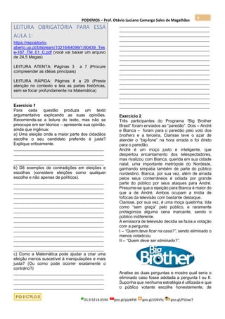 PODEMOS – Prof. Otávio Luciano Camargo Sales de Magalhães
35.9.9214.0594 goo.gl/pjykRW goo.gl/JD6Vhj goo.gl/PSGwJT
4
LEITURA OBRIGATÓRIA PARA ESSA
AULA 1:
https://repositorio-
aberto.up.pt/bitstream/10216/64099/1/90439_Tes
e-167_TM_01_C.pdf (você vai baixar um arquivo
de 24,5 Megas)
LEITURA ATENTA: Páginas 3 a 7 (Procure
compreender as idéias principais)
LEITURA RÁPIDA: Páginas 8 a 29 (Preste
atenção no contexto e leia as partes históricas,
sem se focar profundamente na Matemática)
Exercício 1
Para cada questão produza um texto
argumentativo explicando as suas opiniões.
Recomenda-se a leitura do texto, mas não se
preocupe em ser técnico – apresente sua opinião,
ainda que ingênua:
a) Uma eleição onde a maior parte dos cidadãos
escolhe o seu candidato preferido é justa?
Explique criticamente.
_______________________________________
_______________________________________
_______________________________________
_______________________________________
b) Dê exemplos de contradições em eleições e
escolhas (considere eleições como qualquer
escolha e não apenas de políticos).
_______________________________________
_______________________________________
_______________________________________
_______________________________________
_______________________________________
_______________________________________
_______________________________________
_______________________________________
_______________________________________
_______________________________________
_______________________________________
_______________________________________
_______________________________________
_______________________________________
_______________________________________
c) Como a Matemática pode ajudar a criar uma
eleição menos suscetível à manipulações e mais
justa? (Ou como pode ocorrer exatamente o
contrário?)
_______________________________________
_______________________________________
_______________________________________
_______________________________________
_______________________________________
_______________________________________
_______________________________________
_______________________________________
_______________________________________
_______________________________________
_______________________________________
_______________________________________
_______________________________________
_______________________________________
_______________________________________
_______________________________________
_______________________________________
_______________________________________
_______________________________________
_______________________________________
_______________________________________
_______________________________________
Exercício 2
Três participantes do Programa “Big Brother
Brasil” foram enviados ao “paredão”. Dois – André
e Bianca – foram para o paredão pelo voto dos
brothers e a terceira, Clarisse teve o azar de
atender o “big-fone” na hora errada e foi direto
para o paredão.
André é um moço justo e inteligente, que
despertou encantamento dos telespectadores,
mas rivalizou com Bianca, querida em sua cidade
natal, uma importante metrópole do Nordeste,
ganhando simpatia também de parte do público
nordestino. Bianca, por sua vez, além de amada
pelos seus conterrâneos é odiada por grande
parte do público por seus ataques para André.
Presume-se que a rejeição para Bianca é maior do
que a de André. Ambos ocupam a mídia de
fofocas da televisão com bastante destaque.
Clarisse, por sua vez, é uma moça quietinha, tida
como “sem graça” pelo público, e raramente
protagoniza alguma cena marcante, sendo o
público indiferente.
A emissora de televisão decidia se fazia a votação
com a pergunta:
I – “Quem deve ficar na casa?”, sendo eliminado o
menos votadoou
II – “Quem deve ser eliminado?”.
Analise as duas perguntas e mostre qual seria o
eliminado caso fosse adotada a pergunta I ou II.
Suponha que nenhuma estratégia é utilizada e que
o público votante escolhe honestamente, de
 