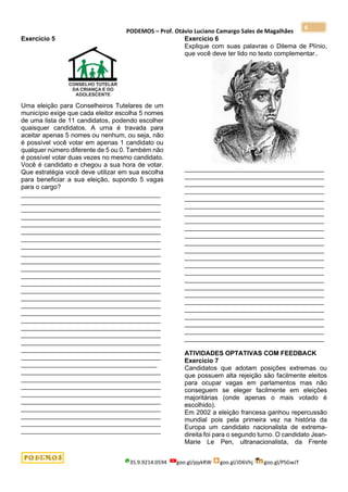 PODEMOS – Prof. Otávio Luciano Camargo Sales de Magalhães
35.9.9214.0594 goo.gl/pjykRW goo.gl/JD6Vhj goo.gl/PSGwJT
6
Exercício 5
Uma eleição para Conselheiros Tutelares de um
município exige que cada eleitor escolha 5 nomes
de uma lista de 11 candidatos, podendo escolher
quaisquer candidatos. A urna é travada para
aceitar apenas 5 nomes ou nenhum, ou seja, não
é possível você votar em apenas 1 candidato ou
qualquer número diferente de 5 ou 0. Também não
é possível votar duas vezes no mesmo candidato.
Você é candidato e chegou a sua hora de votar.
Que estratégia você deve utilizar em sua escolha
para beneficiar a sua eleição, supondo 5 vagas
para o cargo?
_______________________________________
_______________________________________
_______________________________________
_______________________________________
_______________________________________
_______________________________________
_______________________________________
_______________________________________
_______________________________________
_______________________________________
_______________________________________
_______________________________________
_______________________________________
_______________________________________
_______________________________________
_______________________________________
_______________________________________
_______________________________________
_______________________________________
_______________________________________
_______________________________________
_______________________________________
_______________________________________
______________________________________
_______________________________________
_______________________________________
_______________________________________
_______________________________________
_______________________________________
_______________________________________
_______________________________________
_______________________________________
_______________________________________
Exercício 6
Explique com suas palavras o Dilema de Plínio,
que você deve ter lido no texto complementar..
_______________________________________
_______________________________________
_______________________________________
_______________________________________
_______________________________________
_______________________________________
_______________________________________
_______________________________________
_______________________________________
_______________________________________
_______________________________________
_______________________________________
_______________________________________
_______________________________________
_______________________________________
_______________________________________
_______________________________________
_______________________________________
_______________________________________
_______________________________________
_______________________________________
_______________________________________
_______________________________________
_______________________________________
ATIVIDADES OPTATIVAS COM FEEDBACK
Exercício 7
Candidatos que adotam posições extremas ou
que possuem alta rejeição são facilmente eleitos
para ocupar vagas em parlamentos mas não
conseguem se eleger facilmente em eleições
majoritárias (onde apenas o mais votado é
escolhido).
Em 2002 a eleição francesa ganhou repercussão
mundial pois pela primeira vez na história da
Europa um candidato nacionalista de extrema-
direita foi para o segundo turno. O candidato Jean-
Marie Le Pen, ultranacionalista, da Frente
 