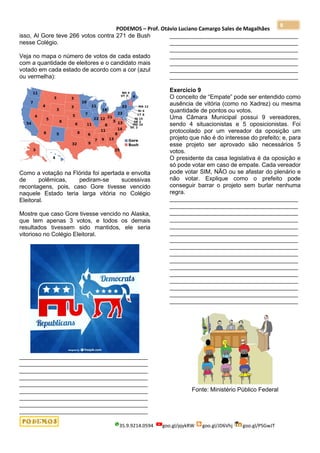 PODEMOS – Prof. Otávio Luciano Camargo Sales de Magalhães
35.9.9214.0594 goo.gl/pjykRW goo.gl/JD6Vhj goo.gl/PSGwJT
8
isso, Al Gore teve 266 votos contra 271 de Bush
nesse Colégio.
Veja no mapa o número de votos de cada estado
com a quantidade de eleitores e o candidato mais
votado em cada estado de acordo com a cor (azul
ou vermelha):
Como a votação na Flórida foi apertada e envolta
de polêmicas, pediram-se sucessivas
recontagens, pois, caso Gore tivesse vencido
naquele Estado teria larga vitória no Colégio
Eleitoral.
Mostre que caso Gore tivesse vencido no Alaska,
que tem apenas 3 votos, e todos os demais
resultados tivessem sido mantidos, ele seria
vitorioso no Colégio Eleitoral.
_______________________________________
_______________________________________
_______________________________________
_______________________________________
_______________________________________
_______________________________________
_______________________________________
_______________________________________
_______________________________________
_______________________________________
_______________________________________
_______________________________________
_______________________________________
_______________________________________
_______________________________________
_______________________________________
Exercício 9
O conceito de “Empate” pode ser entendido como
ausência de vitória (como no Xadrez) ou mesma
quantidade de pontos ou votos.
Uma Câmara Municipal possui 9 vereadores,
sendo 4 situacionistas e 5 oposicionistas. Foi
protocolado por um vereador da oposição um
projeto que não é do interesse do prefeito; e, para
esse projeto ser aprovado são necessários 5
votos.
O presidente da casa legislativa é da oposição e
só pode votar em caso de empate. Cada vereador
pode votar SIM, NÃO ou se afastar do plenário e
não votar. Explique como o prefeito pode
conseguir barrar o projeto sem burlar nenhuma
regra.
_______________________________________
_______________________________________
_______________________________________
_______________________________________
_______________________________________
_______________________________________
_______________________________________
_______________________________________
_______________________________________
_______________________________________
_______________________________________
_______________________________________
_______________________________________
_______________________________________
_______________________________________
_______________________________________
Fonte: Ministério Público Federal
 