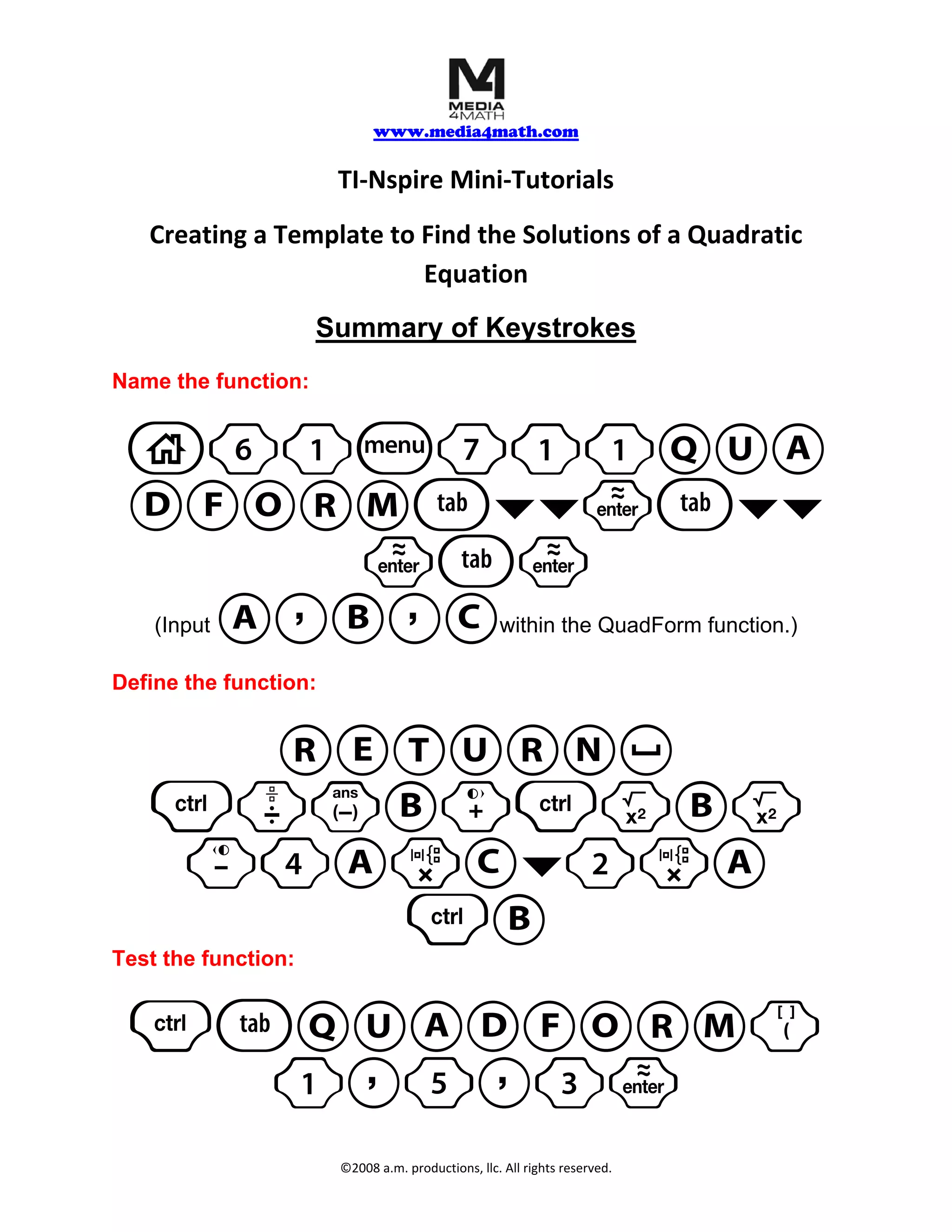 www.media4math.com
TI‐Nspire Mini‐Tutorials
Creating a Template to Find the Solutions of a Quadratic
Equation
Summary of Keystrokes
Name the function:
c61b711QUA
DFORMe¤¤·e¤¤
·e·
A,B,C
(Input within the QuadForm function.)
Define the function:
RETURN_
/pvB+/qBq
-4ArC¤2rA
/B
Test the function:
/eQUADFORM(
1,5,3·
©2008 a.m. productions, llc. All rights reserved.
