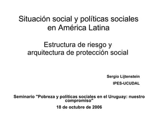 Situación social y políticas sociales en América Latina Estructura de riesgo y arquitectura de protección social Seminario &quot;Pobreza y políticas sociales en el Uruguay: nuestro compromiso&quot; 18 de octubre de 2006 Sergio Lijtenstein IPES-UCUDAL 